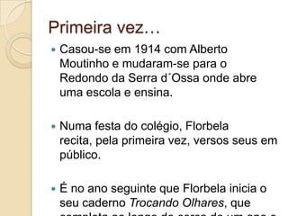 Primeira vez…
   Casou-se em 1914 com Alberto
    Moutinho e mudaram-se para o
    Redondo da Serra d´Ossa onde abre
    uma escola e ensina.

   Numa festa do colégio, Florbela
    recita, pela primeira vez, versos seus em
    público.

   É no ano seguinte que Florbela inicia o
    seu caderno Trocando Olhares, que
 