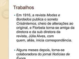 Trabalhos
   Em 1916, a revista Modas e
    Bordados publica o soneto
    Crisântemos, cheio de alterações ao
    original, e Florbela torna-se amiga da
    diretora e da sub diretora da
    revista, Júlia Alves, com
    quem, aliás, inicia correspondência.

   Alguns meses depois, torna-se
    colaboradora do jornal Notícias de
 