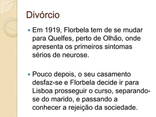 Divórcio
   Em 1919, Florbela tem de se mudar
    para Quelfes, perto de Olhão, onde
    apresenta os primeiros sintomas
    sérios de neurose.

   Pouco depois, o seu casamento
    desfaz-se e Florbela decide ir para
    Lisboa prosseguir o curso, separando-
    se do marido, e passando a
    conhecer a rejeição da sociedade.
 