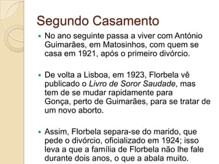 Segundo Casamento
   No ano seguinte passa a viver com António
    Guimarães, em Matosinhos, com quem se
    casa em 1921, após o primeiro divórcio.

   De volta a Lisboa, em 1923, Florbela vê
    publicado o Livro de Soror Saudade, mas
    tem de se mudar rapidamente para
    Gonça, perto de Guimarães, para se tratar de
    um novo aborto.

   Assim, Florbela separa-se do marido, que
    pede o divórcio, oficializado em 1924; isso
    leva a que a família de Florbela não lhe fale
    durante dois anos, o que a abala muito.
 