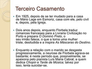 Terceiro Casamento
   Em 1925, depois de se ter mudado para a casa
    de Mário Lage em Esmoriz, casa com ele, pelo civil
    e, depois, pela Igreja.

   Dois anos depois, enquanto Florbela traduz
    romances franceses para a Livraria Civilização no
    Porto e prepara O Dominó Preto, o
    seu irmão falece, o que a torna uma mulher
    triste, desiludida e a inspira As Máscaras do Destino.

   Enquanto a relação com o marido se desgasta
    progressivamente, a neurose de Florbela agrava-se
    bastante; é neste período que, possivelmente, se
    apaixona pelo pianista Luís Maria Cabral, a quem
    dedica Chopin e Tarde de Música; talvez por
    isso, tenta suicidar-se.
 