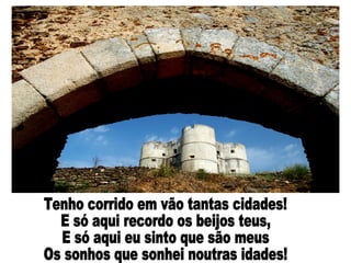 Tenho corrido em vão tantas cidades! E só aqui recordo os beijos teus, E só aqui eu sinto que são meus Os sonhos que sonhei noutras idades! 