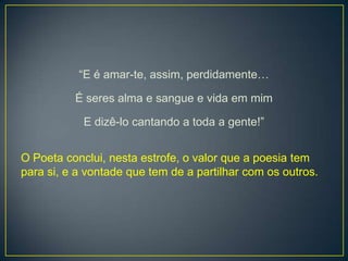 “E é amar-te, assim, perdidamente…
É seres alma e sangue e vida em mim
E dizê-lo cantando a toda a gente!”
O Poeta conclui, nesta estrofe, o valor que a poesia tem
para si, e a vontade que tem de a partilhar com os outros.
 