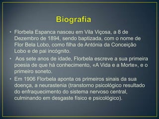 • Florbela Espanca nasceu em Vila Viçosa, a 8 de
Dezembro de 1894, sendo baptizada, com o nome de
Flor Bela Lobo, como filha de Antónia da Conceição
Lobo e de pai incógnito.
• Aos sete anos de idade, Florbela escreve a sua primeira
poesia de que há conhecimento, «A Vida e a Morte», e o
primeiro soneto.
• Em 1906 Florbela aponta os primeiros sinais da sua
doença, a neurastenia (transtorno psicológico resultado
do enfraquecimento do sistema nervoso central,
culminando em desgaste físico e psicológico).
 