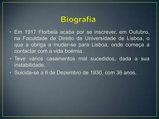 • Em 1917 Florbela acaba por se inscrever, em Outubro,
na Faculdade de Direito da Universidade de Lisboa, o
que a obriga a mudar-se para Lisboa, onde começa a
contactar com a vida boémia.
• Teve vários casamentos mal sucedidos, dada a sua
instabilidade.
• Suicida-se a 8 de Dezembro de 1930, com 36 anos.
 