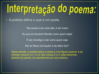 • A poetisa define o que é um poeta.
“Ser poeta é ser mais alto, é ser maior
Do que os homens! Morder como quem beija!
É ser mendigo e dar como quem seja
Rei do Reino de Aquém e de Além Dor!”
Nesta estrofe, a poetisa eleva o poeta a uma figura superior à do
Homem comum (vv.1 e 2); Nos versos 3 e 4, esta transmite,
através da poesia, as experiências por que passou.
 
