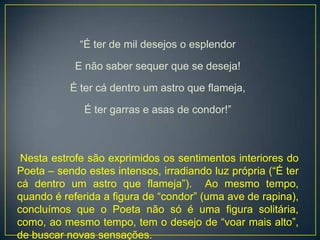 “É ter de mil desejos o esplendor
E não saber sequer que se deseja!
É ter cá dentro um astro que flameja,
É ter garras e asas de condor!”
Nesta estrofe são exprimidos os sentimentos interiores do
Poeta – sendo estes intensos, irradiando luz própria (“É ter
cá dentro um astro que flameja”). Ao mesmo tempo,
quando é referida a figura de “condor” (uma ave de rapina),
concluímos que o Poeta não só é uma figura solitária,
como, ao mesmo tempo, tem o desejo de “voar mais alto”,
de buscar novas sensações.
 