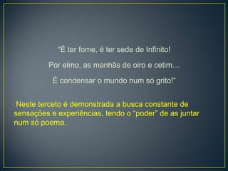 “É ter fome, é ter sede de Infinito!
Por elmo, as manhãs de oiro e cetim…
É condensar o mundo num só grito!”
Neste terceto é demonstrada a busca constante de
sensações e experiências, tendo o “poder” de as juntar
num só poema.
 