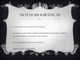 NOTAS BIOGRÁFICAS
ra uma mulher muito a frente de seu tempo;
onsiderava-se uma mulher espiritual, predestinada, detestando as mulheres
que passivamente se submetiam a seus maridos;
chava o casamento “uma coisa revoltante”;
spirava ao ideal, ao impossível;
umca sentiu-se plenamente satifesita em seus relacionamentos, por isso
casou-se três vezes.
 