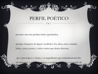 PERFIL POÉTICO
presenta uma arte poética muito egocêntrica;
epetição frequente de alguns vocábulos: Eu, alma, amor, saudade,
beijos, versos, poeta, e vários outros que destes derivam;
que a preocupa é o Amor, e os ingredientes que romanticamente lhe
são inerentes: a solidão, a tristeza, a saudade, a sedução, a evocação da
morte, entre outros... E o desejo;
 