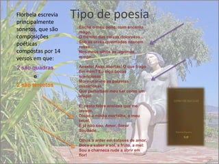 Florbela escrevia
principalmente
                    Tipo de poesia
                     Enche o meu peito, num encanto
sonetos, que são     mago,
composições          O frémito das coisas dolorosas...
                     Sob as urzes queimadas nascem
poéticas             rosas...
compostas por 14     Nos meus olhos as lágrimas
                     apago...
versos em que:
2 são quadras        Anseio! Asas abertas! O que trago
                     Em mim? Eu oiço bocas
      e              silenciosas
                     Murmurar-me as palavras
2 são tercetos       misteriosas
                     Que perturbam meu ser como um
                     afago!

                     E, nesta febre ansiosa que me
                     invade,
                     Dispo a minha mortalha, o meu
                     bruel,
                     E já não sou, Amor, Soror
                     Saudade...

                     Olhos a arder em êxtases de amor,
                     Boca a saber a sol, a fruto, a mel:
                     Sou a charneca rude a abrir em
                     flor!
 