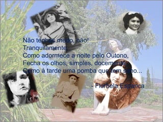 Não tenhas medo, não!
Tranquilamente,
Como adormece a noite pelo Outono,
Fecha os olhos, simples, docemente,
Como à tarde uma pomba que tem sono...

                     - Florbela Espanca
 