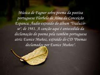 Música de Fagner sobre poema da poetisa
portuguesa Florbela de Alma da Conceição
Espanca. Áudio extraído do álbum "Traduzir-
se", de 1981. A canção aqui é antecedida da
declamação do poema pela também portuguesa
atriz Eunice Muñoz, extraído do CD "Poemas
declamados por Eunice Muñoz".
 