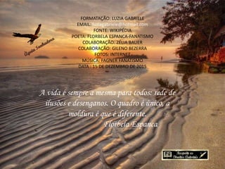 A vida é sempre a mesma para todos: rede de
ilusões e desenganos. O quadro é único, a
moldura é que é diferente.
Florbela Espanca
FORMATAÇÃO: LUZIA GABRIELE
EMAIL: luziagabriele@hotmail.com
FONTE: WIKIPÉDIA
POETA: FLORBELA ESPANCA-FANATISMO
COLABORAÇÃO: ZÉLIA BAUER
COLABORAÇÃO: GILENO BEZERRA
FOTOS: INTERNET
MÚSICA: FAGNER FANATISMO
DATA : 15 DE DEZEMBRO DE 2015
 