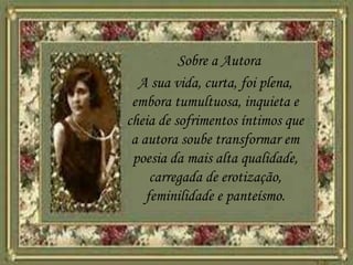 Sobre a Autora
A sua vida, curta, foi plena,
embora tumultuosa, inquieta e
cheia de sofrimentos íntimos que
a autora soube transformar em
poesia da mais alta qualidade,
carregada de erotização,
feminilidade e panteísmo.
 