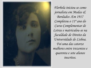 Florbela iniciou-se como
jornalista em Modas &
Bordados .Em 1917
Completou o 11º ano do
Curso Complementar de
Letras e matriculou-se na
faculdade de Direito da
Universidade de Lisboa.
Foi uma das catorze
mulheres entre trezentos e
quarenta e sete alunos
inscritos.
 