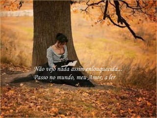 Não vejo nada assim enlouquecida...
Passo no mundo, meu Amor, a ler
 