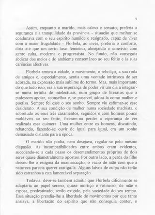 9 
Assim, enquanto o marido, mais calmo e sensato, preferia a 
segurança e a tranquilidade da província - situação que melhor se 
coadunava com o seu espírito humilde e resignado, capaz de viver 
com a maior frugalidade - Florbela, ao invés, preferia o conforto, 
diria até que um certo luxo feminino, almejando o convívio com 
gente culta, moderna e progressista. No fundo, não conseguia 
abdicar dos meios e do ambiente consentâneo ao seu feitio e às suas 
carências afectivas. 
Florbela amava a cidade, o movimento, o reboliço, a sua roda 
de amigos e, especialmente, sentia uma vontade intrínseca de ser 
adorada, na expressão mais sublime do termo. Mas, mais importante 
do que tudo isso, era a sua esperança de poder vir um dia a integrar-se 
numa tertúlia de intelectuais, num grupo de literatos que a 
pudessem apoiar, aconselhar e, se possível, adorá-la como mulher e 
poetisa. Sempre foi esse o seu sonho. Sempre viu esfúmar-se esse 
desiderato. A sua condição de mulher numa sociedade machista, e 
sobretudo os seus três casamentos, seguidos e com homens pouco 
moldáveis ao seu feitio, fizeram-na perder a esperança de ver 
realizada essa quimera. Uma mulher entre os homens, discutindo, 
rebatendo, fazendo-se ouvir de igual para igual, era um sonho 
demasiado distante para a época. 
O marido não podia, nem desejava, regular-se pelo mesmo 
diapasão. As incompatibilidades entre ambos eram evidentes, 
sucedendo-se a cada passo os desentendimentos próprios de dois 
seres quase diametralmente opostos. Por outro lado, a perda do filho 
deixou-lhe o estigma da inconsecução, o vazio de mãe com que a 
natureza parecia querer castigá-la. Alguns laivos de culpa não terão 
sido estranhos a esta lamentável separação. 
Todavia, deve-se também admitir que Florbela dificilmente se 
adaptaria ao papel sereno, quase mortiço e rotineiro, de mãe e 
esposa, predestinado, senão exigido, pela sociedade do seu tempo. 
Essa situação prendia-lhe a liberdade de movimentos por que tanto 
ansiava, a libertação do espírito que não conseguia conter, o 
 