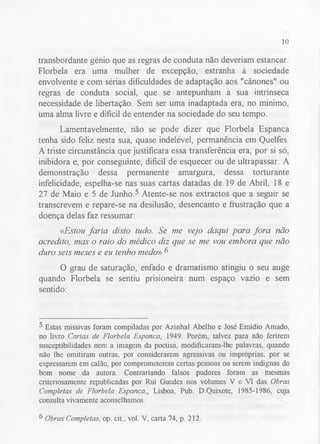 10 
transbordante génio que as regras de conduta não deveriam estancar. 
Florbela era uma mulher de excepção, estranha à sociedade 
envolvente e com sérias dificuldades de adaptação aos "cânones" ou 
regras de conduta social, que se antepunham à sua intrínseca 
necessidade de libertação. Sem ser uma inadaptada era, no mínimo, 
uma alma livre e difícil de entender na sociedade do seu tempo. 
Lamentavelmente, não se pode dizer que Florbela Espanca 
tenha sido feliz nesta sua, quase indelével, permanência em Quelfes. 
A triste circunstância que justificara essa transferência era, por si só, 
inibidora e, por conseguinte, difícil de esquecer ou de ultrapassar. A 
demonstração dessa permanente amargura, dessa torturante 
infelicidade, espelha-se nas suas cartas datadas de 19 de Abril, 18 e 
27 de Maio e 5 de Junho.5 Atente-se nos extractos que a seguir se 
transcrevem e repare-se na desilusão, desencanto e frustração que a 
doença delas faz ressumar: 
«Estou farta disto tudo. Se me vejo daqui para fora não 
acredito, mas o raio do médico diz que se me vou embora que não 
duro seis meses e eu tenho medo».6 
O grau de saturação, enfado e dramatismo atingiu o seu auge 
quando Florbela se sentiu prisioneira num espaço vazio e sem 
sentido: 
5 Estas missivas foram compiladas por Azinhal Abelho e José Emídio Amado, 
no livro Cartas de Florbela Espanca, 1949. Porém, talvez para não ferirem 
susceptibilidades nem a imagem da poetisa, modificaram-lhe palavras, quando 
não lhe omitiram outras, por considerarem agressivas ou impróprias, por se 
expressarem em calão, por comprometerem certas pessoas ou serem indignas do 
bom nome da autora. Contrariando falsos pudores foram as mesmas 
criteriosamente republicadas por Rui Guedes nos volumes V e VI das Obras 
Completas de Florbela Espanca,, Lisboa, Pub. D.Quixote, 1985-1986, cuja 
consulta vivamente aconselhamos. 
6 Obras Completas, op. cit., vol. V, carta 74, p. 212. 
 