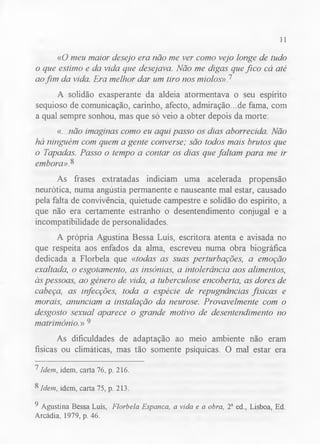 11 
«O meu maior desejo era não me ver como vejo longe de tudo 
o que estimo e da vida que desejava. Não me digas que fico cá até 
ao fim da vida. Era melhor dar um tiro nos miolos» P 
A solidão exasperante da aldeia atormentava o seu espírito 
sequioso de comunicação, carinho, afecto, admiração...de fama, com 
a qual sempre sonhou, mas que só veio a obter depois da morte: 
«. . .não imaginas como eu aqui passo os dias aborrecida. Não 
há ninguém com quem a gente converse; são todos mais brutos que 
o Tapadas. Passo o tempo a contar os dias que faltam para me ir 
embora»? 
As frases extratadas indiciam uma acelerada propensão 
neurótica, numa angústia permanente e nauseante mal estar, causado 
pela falta de convivência, quietude campestre e solidão do espírito, a 
que não era certamente estranho o desentendimento conjugal e a 
incompatibilidade de personalidades. 
A própria Agustina Bessa Luís, escritora atenta e avisada no 
que respeita aos enfados da alma, escreveu numa obra biográfica 
dedicada a Florbela que «todas as suas perturbações, a emoção 
exaltada, o esgotamento, as insónias, a intolerância aos alimentos, 
às pessoas, ao género de vida, a tuberculose encoberta, as dores de 
cabeça, as infecções, toda a espécie de repugnâncias físicas e 
morais, anunciam a instalação da neurose. Provavelmente com o 
desgosto sexual aparece o grande motivo de desentendimento no 
matrimónio.» 9 
As dificuldades de adaptação ao meio ambiente não eram 
físicas ou climáticas, mas tão somente psíquicas. O mal estar era 
^ Idem, idem, carta 76, p. 216. 
8 Idem, idem, carta 75, p. 213. 
9 Agustina Bessa Luís, Florbela Espanca, a vida e a obra, 2a ed., Lisboa, Ed. 
Arcádia, 1979, p. 46. 
 