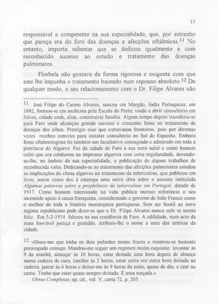 13 
responsável e competente na sua especialidade, que, por estranho 
que pareça era do foro das doenças e afecções oftálmicas.11 No 
entanto, importa salientar que se dedicou igualmente e com 
reconhecido sucesso ao estudo e tratamento das doenças 
pulmonares. 
Florbela não gostava da forma rigorosa e exigente com que 
este lhe impunha o tratamento baseado num repouso absoluto.12 De 
qualquer modo, o seu relacionamento com o Dr. Filipe Alvares não 
11 José Filipe do Carmo Alvares, nasceu em Margão, índia Portuguesa, em 
1882, formou-se em medicina pela Escola do Porto, vindo a abrir consultório em 
Silves, cidade onde, aliás, constituiria família. Algum tempo depois transferiu-se 
para Faro onde alcançou grande sucesso e crescente fama no tratamento de 
doenças dos olhos. Prestígio esse que extravasou fronteiras, pois por diversas 
vezes recebeu convites para instalar consultório no Sul de Espanha. Embora 
fosse oftalmologista foi também um facultativo consagrado e admirado em toda a 
província do Algarve. Fez da cidade de Faro a sua terra natal e como homem 
culto que era colaborou na imprensa algarvia com certa regularidade, devendo-se- 
lhe, no âmbito da sua especialidade, a publicação de alguns trabalhos de 
reconhecida valia. Dedicando-se ao tratamento das afecções pulmonares estudou 
as implicações do clima algarvio no tratamento da tuberculose, que publicou em 
livro, assim como deu à estampa uma outra obra sobre o assunto intitulada 
Algumas palavras sobre a prophilaxia da tuberculose em Portugal, datado de 
1917. Como homem interessado na vida pública merece referência o seu 
incontido apoio à causa franquista, considerando o governo de João Franco como 
o melhor de toda a história monárquica portuguesa. Sem ser hostil ao novo 
regime republicano pode dizer-se que o Dr. Filipe Alvares nunca nele se sentiu 
feliz. Em 5-2-1934 faleceu na sua residência de Faro. A edilidade, num acto da 
mais louvável justiça e gratidão, atribuiu-lhe o nome a uma das artérias da 
cidade. 
12 «Disse-me que tinha os dois pulmões muito fracos e mostrou-se bastante 
preocupado comigo. Mandou-me seguir um regimen muito esquisito: levantar às 
9 da manhã, almoçar às 10 horas, estar deitada uma hora depois de almoço 
numa cadeira de cura, lanchar às 2 horas, estar outra vez outra hora deitada na 
cadeira, jantar às 6 horas e deitar-me às 9 horas da noite, quase de dia, e cear na 
cama. Tenho que estar quase sempre deitada. E uma maçada.» 
Obras Completas, op. cit., vol. V, carta 72. p. 205. 
 