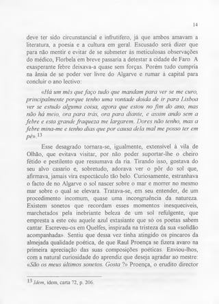 14 
deve ter sido circunstancial e infrutífero, já que ambos amavam a 
literatura, a poesia e a cultura em geral. Escusado será dizer que 
para não mentir e evitar de se submeter às meticulosas observações 
do médico, Florbela em breve passaria a detestar a cidade de Faro. A 
exasperante febre deixava-a quase sem forças. Porém tudo cumpria 
na ânsia de se poder ver livre do Algarve e rumar à capital para 
concluir o ano lectivo: 
«Há um mês que faço tudo que mandam para ver se me curo, 
principalmente porque tenho uma vontade doida de ir para Lisboa 
ver se estudo alguma coisa, agora que estou no fim do ano, mas 
não há meio, ora para trás, ora para diante, e assim ando sem a 
febre e esta grande fraqueza me largarem. Dores não tenho, mas a 
febre mina-me e tenho dias que por causa dela mal me posso ter em 
pé»,13 
Esse desagrado tornara-se, igualmente, extensível à vila de 
Olhão, que evitava visitar, por não poder suportar-lhe o cheiro 
fétido e pestilento que ressumava da ria. Tirando isso, gostava do 
seu alvo casario e, sobretudo, adorava ver o pôr do sol que, 
afirmava, jamais vira espectáculo tão belo. Curiosamente, estranhava 
o facto de no Algarve o sol nascer sobre o mar e morrer no mesmo 
mar sobre o qual se elevara. Tratava-se, em seu entender, de um 
procedimento incomum, quase uma incongruência da natureza. 
Existem sonetos que recordam esses momentos inesquecíveis, 
marchetados pela inebriante beleza de um sol refulgente, que 
empresta a este céu aquele azul extasiante que só os poetas sabem 
cantar. Escreveu-os em Quelfes, inspirada na tristeza da sua «solidão 
acompanhada». Sentiu que dessa vez tinha atingido os píncaros da 
almejada qualidade poética, de que Raul Proença se fizera avaro na 
primeira apreciação das suas composições poéticas. Enviou-lhos, 
com a natural curiosidade do aprendiz que deseja agradar ao mestre: 
«São os meus últimos sonetos. Gosta ?» Proença, o erudito director 
Idem, idem, carta 72, p. 206. 
 