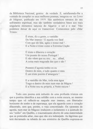 15 
da Biblioteca Nacional, gostou de verdade. E, satisfazendo-lhe a 
vontade de compilar os seus melhores poemas, integrou-os no Livro 
de Mágoas, publicado em 1919. São autênticos retratos do seu 
sofrimento espiritual, mas são também verdadeiros hinos aos mais 
singulares elementos naturais do Algarve: o sol e o mar. Não 
podemos deixar de aqui os transcrever. Comecemos pelo «Mar 
Triste»: 
E triste, diz a gente, a vastidão 
Do Mar imenso ! E aquela voz fatal 
Com que ele fala, agita o nosso mal !... 
E a Noite é triste como a Extrema-Unção. 
E triste e dilacera o coração 
Um poente do nosso Portugal ! 
E não vêem que eu sou... eu... afinal, 
A coisa mais magoada das que o são ! 
Poentes d’agonia tenho-os eu 
Dentro de mim, e tudo quanto é meu 
É um triste poente d’amargura ! 
E a vastidão do Mar, toda essa água 
Trago-a dentro de mim num mar de Mágoa ! 
E a Noite sou eu própria, a Noite escura ! 
Todo este poema está imbuído de uma profunda tristeza em 
que a poetisa identifica a sua solidão com a noite escura, ao mesmo 
tempo que vê reflectir-se naquele mar imenso, um libertador 
horizonte de sonho e de esperança, que ela aguarda com o coração 
dilacerado, sem que, porém, o veja concretizado. Os «poentes de 
agonia, num mar de Mágoa» traduzem o isolamento e a quietude do 
seu “exílio” em Quelfes, o traumatizante aborto de uma maternidade 
que se pretendia adiar, mas que não era indesejada. As lágrimas que 
terá derramado na tebaida do seu ermitério de Quelfes expressa-as 
 