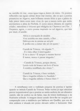 16 
na vastidão do mar, «essa água trago-a dentro de mim». Os poentes 
reflectidos nas águas calmas desse mar imenso, são os que a poetisa 
presenciou no Algarve, num brilhante retrato lírico a que a paleta do 
ledo pintor daria cores mais vivas do que a escura noite que então 
atormentava a alma de Florbela. E como estava distante do espírito 
criador, naturalista e virtuoso que refulgiria na Charneca em Flor...! 
Ouçamos, agora, o outro poema inspirado no sol algarvio, que tem 
por título «Castelã»: 
Altiva e couraçada de desdém 
Vivo sozinha em meu castelo, a Dor... 
Debruço-me às ameias ao sol-pôr 
E ponho-me a cismar não sei em quem ! 
Castelã da Tristeza, vês alguém ?!... 
- E o meu olhar é interrogador... 
E rio e choro ! E sempre o mesmo horror 
E nunca, nunca vi passar ninguém ! 
- Castelã da Tristeza, porque choras, 
Lendo toda de branco um livro d’horas 
À sombra rendilhada dos vitrais ?... 
Castelã da Tristeza, é bem verdade, 
Que a tragédia infinita é a Saudade ! 
Que a tragédia infinita é Nunca Mais !! 
A semelhança com a realidade psíquica da poetisa é lapidar 
quando se intitula Castelã da Tristeza. Pelas razões já aqui aduzidas 
parece inquestionável que a poetisa se sentia senhora de um altaneiro 
castelo, não de sonhos ou de fadas, mas de tristes lembranças e de 
frustrante solitude. A imagem desse castelo deve-lhe ter surgido por 
comparação com a residência que habitava em Quelfes, que era de 
dois andares e situada em ponto elevado sobre o horizonte. Dali 
 