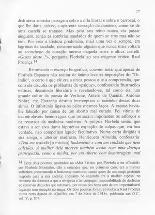 17 
disfrutava soberba paisagem sobre a orla litoral e sobre o barrocal, o 
que lhe daria, talvez, a aparente sensação de domínio, como se de 
uma castelã se tratasse. Más pelo seu reino nunca viu passar 
ninguém, senão as sombrias saudades de quem se ama mas não se 
tem. Por isso a tristeza predomina, mais uma vez e sempre, em 
lágrimas de saudade, rememoriando alguém que nunca mais voltará 
ao aconchego do coração imenso daquela triste e altiva castelã. 
«Gosta deste ?», pergunta Florbela ao seu exigente crítico Raul 
Proença.14 
Retomando o escorço biográfico, convém notar que apesar de 
Florbela Espanca não aceitar de ânimo leve as imposições do "Dr. 
índio", o certo é que ele era a única pessoa que a compreendia, que 
com ela discutia os problemas da «psique», confessando frustrações 
mútuas, discutindo literatura e revelando-se, tal como ela, um 
grande cultor da poesia de Verlaine, Antero de.Quental, António 
Nobre, etc. Estranho destino interceptara o caminho destas duas 
almas. O infortúnio ligava-os pelos mesmos laços. A esposa havia-lhe 
falecido por causa de um aborto mal curado. Foi vítima de 
incontroláveis hemorragias que tornaram impotentes os esforços e 
os recursos da medicina moderna. A própria Florbela sentiu que 
estava a ser alvo duma hipotética expiação de culpas que, em boa 
verdade, não competiam àquele facultativo. Numa carta dirigida à 
sua amiga, e ulterior madrasta, Henriqueta Almeida, confessaria: 
«Tem-me tratado [o médico] lindamente e com um cuidado que nem 
calculas. A mulher dele morreu também assim com uma doença 
principiada, como a minha, por um aborto com hemorragias, mal 
14 Estes dois poemas, assinados no «Mar Triste» por Florbela e na «Castelã» 
por Florbela Moutinho, dão a entender que, no primeiro caso, era a mulher 
sofredora prescrutando o horizonte marítimo, como quem de um orago pretende 
resposta para a sua agonia; enquanto no segundo era a mulher esposa, no 
remanso da clausura a que a obrigava o lar conjugal, impossibilitada de desfrutar 
do convívio daqueles que estimava, por causa dos bons ares de um imperturbável 
lugarejo sem menção no mapa. Os dois poemas foram enviados a Raul Proença 
numa carta datada de «Quelfes, em 7 de Maio de 1918», publicada nas O.C., 
vol. V, p. 207. 
 