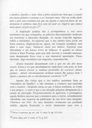 19 
o médico, Ouelfes e tudo. Mas a febre mostra-me bem que o estado 
dos meus pulmões continua a ser bastante mau. Não me tenho dado 
mal, e por isso continuo até que me façam o especial favor de me 
deixarem ir embora, mas fico com tal azar ao Algarve que nunca 
mais quero cá pôr os pás .»17 
A inspiração poética não a acompanhava e, nos raros 
momentos em que compunha, as palavras desconjuntadas tardavam 
em encontrar a harmonia desejada. As musas eram-lhe ingratas, 
infiéis e indolentes. As palavras que o seu talento fazia jorrar em 
belos sonetos, dispersavam-se, agora, em irregular escadaria, sem 
alma e sem vigor. Sentia-se vazia por dentro. Escrevia com 
dificuldade o seu futuro Livro de Mágoas. E quando os versos 
enviou a Raul Proença, para que dele ouvisse a oracular sentença, 
mais desanimada ficou com a sua insensível apreciação. Ficou 
desolada. Algo incrédula e até magoada, respondeu-lhe: 
«Estou bastante desanimada com o que me diz dos meus 
versos. Estou a ver que decididamente nada farei com jeito, se bem 
que eu nunca tivesse a vaidosa pretensão de escrever obras-primas... 
Afinal, absolutamente nenhum soneto lhe parece bom ? 
Ouais e quantos são os absolutamente razoáveis ?»18 
Apesar das visitas que o seu médico assistente fazia ao 
"eremitério de Quelfes", e não obstante o contacto que mantinha 
com o exterior - dirigindo cartas ao pai, à futura madrasta, ao irmão 
e aos amigos - o certo é que a sua situação psíquica ultrapassara já o 
estado de saturação. Progressivamente se agravava, e pressagiava, 
aquela fatídica neurose que a arrastaria para a morte, estranhamente 
«decidida» nas vésperas da publicação do seu livro mais desejado, 
Charneca em Flor. Os seus lamentos revelavam um profundo 
enfado, alguma frustração e muito desencanto para com a 
17Obras Completas, op. cit., vol. V, carta 74, pp. 213-214. 
18 Idem, idem, vol. V, carta n° 73, p. 207. 
 