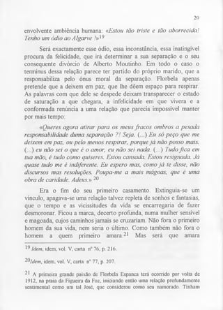 20 
envolvente ambiência humana: «Estou tão triste e tão aborrecida! 
Tenho um ódio ao Algarve /»19 
Será exactamente esse ódio, essa inconstância, essa inatingível 
procura da felicidade, que irá determinar a sua separação e o seu 
consequente divórcio de Alberto Moutinho. Em todo o caso o 
terminus dessa relação parece ter partido do próprio marido, que a 
responsabiliza pelo ónus moral da separação. Florbela apenas 
pretende que a deixem em paz, que lhe dêem espaço para respirar. 
As palavras com que dele se despede deixam transparecer o estado 
de saturação a que chegara, a infelicidade em que vivera e a 
conformada renúncia a uma relação que parecia impossível manter 
por mais tempo: 
«Queres agora atirar para os meus fracos ombros a pesada 
responsabilidade duma separação ?! Seja. (...) Eu só peço que me 
deixem em paz, ou pelo menos respirar, porque já não posso mais. 
(...) eu não sei o que é o amor, eu não sei nada. (...) Tudo fica em 
tua mão, é tudo como quiseres. Estou cansada. Estou resignada. Já 
quase tudo me é indiferente. Eu espero mas, como já te disse, não 
discursos mas resoluções. Poupa-me a mais mágoas, que é uma 
obra de caridade. Adeus.» 20 
Era o fim do seu primeiro casamento. Extinguia-se um 
vínculo, apagava-se uma relação talvez repleta de sonhos e fantasias, 
que o tempo e as vicissitudes da vida se encarregaria de fazer 
desmoronar. Ficou a marca, decerto profunda, numa mulher sensível 
e magoada, cujos caminhos jamais se cruzariam. Não fora o primeiro 
homem da sua vida, nem seria o último. Como também não fora o 
homem a quem primeiro amara.21 Mas será que amara 
19 Idem, idem, vol. V, carta n° 76, p. 216. 
2®Idem, idem. vol. V, carta n° 77, p. 207. 
21 A primeira grande paixão de Florbela Espanca terá ocorrido por volta de 
1912, na praia da Figueira da Foz, iniciando então uma relação profundamente 
sentimental como um tal José, que considerou como seu namorado. Tinham 
 