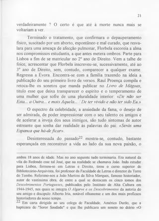 21 
verdadeiramente ? O certo é que até à morte nunca mais se 
voltariam a ver. 
Terminado o tratamento, que confirmara o depauperamento 
físico, suscitado por um aborto, espontâneo e mal curado, que resva­lara 
para uma ameaça de afecção pulmonar, Florbela escoreia a alma 
nos compromissos estudantis, a que antes metera ombros. Parte para 
Lisboa a fim de se matricular no 2o ano de Direito. Vem a talhe de 
foice, acrescentar que Florbela inscreveu-se, sucessivamente, até ao 
3o ano de Direito, sem, contudo, comparecer a qualquer exame. 
Regressa a Évora. Encontra-se com a família trazendo na ideia a 
publicação do seu primeiro livro de versos. Raul Proença compila e 
retoca-lhe os sonetos que manda publicar no Livro de Mágoas, 
título esse que deixa transparecer o espírito e o temperamento de 
uma mulher que sofre de uma pluralidade interior: «De não ser 
Esta... a Outra... e mais Aquela... / De ter vivido e não ter sido Eu.» 
O espectro da celebridade, a ansiedade da fama, o desejo de 
ser admirada, de poder impressionar com o seu talento os amigos e 
de acelerar a inveja dos seus inimigos, são tudo sintomas de autor 
estreante que sonha dar realidade às palavras do pai: «Serás uma 
Espanca que há-de ficar». 
Desinteressada do passado22 mostra-se, contudo, bastante 
esperançada em reconstruir a vida ao lado da sua nova paixão, o 
ambos 18 anos de idade. Mas no ano seguinte tudo terminaria. Era natural da 
vila do Redondo esse tal José, que na realidade se chamava João. Indo estudar 
para Lisboa, formou-se em Letras e Direito, tirou o curso superior de 
Bibliotecário-Arquivista, foi professor da Faculdade de Letras e director da Torre 
do Tombo. Referimo-nos a João Martins da Silva Marques, famoso historiador, 
autor de vastíssima obra, de entre a qual se destacam os cinco tomos dos 
Descobrimentos Portugueses, publicados pelo Instituto de Alta Cultura em 
1944-1945, nos quais se integra O Algarve e os Descobrimentos da autoria do 
seu amigo e discipulo Alberto Iria, notável olhanense e um dos mais profícuos 
historiadores do nosso tempo. 
Em carta dirigida ao seu colega de Faculdade, Américo Durão, que a 
baptizara de "Soror Saudade" e que lhe publicara um soneto no diário «O 
 