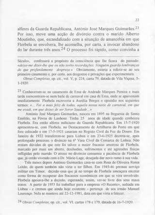 22 
alferes da Guarda Republicana, António José Marques Guimarães.23 
Por isso, move uma acção de divórcio contra o marido Alberto 
Moutinho, que, escandalizado com a situação de amancebia em que 
Florbela se envolvera, lhe aconselha, por carta, a invocar abandono 
do lar durante três a n o s .24 o processo foi rápido, como convinha a 
Século», confessará a propósito da consciência que lhe ficara do passado: 
«deixe-me dizer-lhe que eu não tenho recordações. Ninguém guarda lembranças 
do que profundamente despreza.» Obviamente, estaria a referir-se ao seu 
primeiro casamento e. por certo, aos desgostos e privações que experimentara. 
Obras Completas, op. cit., vol. V, p. 224, carta 79, datada de Vila Viçosa, 5- 
1-1920. 
23 Conheceram-se no casamento de Ema de Andrade Marques Pereira e mais 
tarde reencontram-se num baile de carnaval em casa de Ema, onde se apaixonam 
imediatamente. Florbela escreveria a Aurélia Borges o episódio nos seguintes 
termos: «... Foi a mais feliz de todas, aquela nossa noite de carnaval, em que 
me evadi, em que deixei de ser Soror Saudade...» 
António José Marques Guimarães, nasceu em 1895 na freguesia de Santo 
Emilião, na Póvoa de Lanhoso. Tinha 25 anos de idade quando conheceu 
Florbela. Era então alferes miliciano da Guarda Republicana. Em 15-7-1920 
apresentou-se, com Florbela, no Destacamento de Artilharia do Porto em que 
fora colocado e em 17-5-1921 casaram no Registo Civil da Foz do Douro. Em 
Janeiro de 1922 transferem-se para Lisboa e em 23-6-1925 decreta-se, após 
prolongado processo, o divórcio na 6a Vara Cível da Comarca de Lisboa. Não 
restam dúvidas de que este foi talvez o maior fracasso amoroso de Florbela, 
marcado por mais um aborto, desilusões, sofrimentos e até agressões físicas 
infligidas pelo marido. O atraso no divórcio consumia a paciência de Florbela 
que. já então vivendo com o Dr. Mário Lage, desejada dar novo rumo à sua vida. 
Três meses depois António Guimarães casa-se com Rosa de Oliveira Roma 
Leitão, de quem também não viria a ter filhos. Em 1945-46 prestou serviço 
militar em Timor, decisão essa que já no tempo de Florbela ameaçara encetar 
como forma de recuperar dos fracassos económicos em que se vira envolvido. 
Florbela apoiava-lhe a decisão, esperando, assim, ver-se livre dos seus maus 
tratos. A partir de 1953 foi trabalhar para a empresa «O Recorte», sediada em 
Lisboa - e cremos que ainda hoje existente - pertença de seu irmão Manuel 
Lourenço. Nela se manteve até 22-12-1981, data em que viria a falecer. 
24 Obras Completas, op. cit., vol. VI. cartas 178 e 179. datada de 16-7-1920. 
 