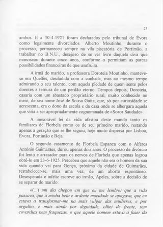 23 
ambos. E a 30-4-1921 foram declarados pelo tribunal de Évora 
como legalmente divorciados. Alberto Moutinho, durante o 
processo, permaneceu sempre na vila piscatória de Portimão, a 
trabalhar no B.N.U., desejoso de se ver livre daquela diva que 
mimoseou durante cinco anos, conforme o permitiam as parcas 
possibilidades financeiras de que usufruirá. 
A irmã do marido, a professora Doroteia Moutinho, manteve-se 
em Quelfes, desiludida com a cunhada, mas ao mesmo tempo 
admirando o seu talento, com aquela piedade de quem sente pelos 
doentes a ternura de um perdão eterno. Tempos depois, Doroteia, 
casaria com um abastado proprietário rural, muito conhecido no 
meio, de seu nome José de Sousa Guita, que, só por curiosidade se 
acrescenta, era o dono da escola e da casa onde se albergara aquela 
que viria a ser apropriadamente cognominada de «Soror Saudade». 
A inexorável lei da vida afastou deste mundo tanto os 
familiares de Florbela como os de seu primeiro marido, restando 
apenas a geração que se lhe seguiu, hoje muito dispersa por Lisboa, 
Évora, Portimão e Beja. 
O segundo casamento de Florbela Espanca com o Alferes 
António Guimarães, durou apenas dois anos. O processo de divórcio 
foi lento e arrasador para os nervos de Florbela que apenas logrou 
obtê-lo em 23-6-1925. Percebeu que aquele não era o homem da sua 
vida quando vai para Gonça, próximo da cidade de Guimarães, 
restabelecer-se, mais uma vez, de um aborto espontâneo. 
Desesperada e infeliz escreve ao irmão, Apeles, sobre a decisão de 
se separar do marido: 
«(...) um dia chegou em que eu me lembrei que a vida 
passava, que a minha bela e ardente mocidade se apagava, que eu 
estava a transformar-me na mais vulgar das mulheres, e por 
orgulho, e mais ainda por dignidade, olhei de frente, sem 
covardias nem fraquezas, o que aquele homem estava a fazer da 
 