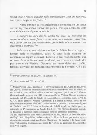 24 
minha vida e resolvi liquidar tudo simplesmente, sem um remorso, 
sem a mais pequena mágoa.» 25 
Nesse período de restabelecimento consumou-se um amor 
que em segredo ambos reservavam para si, mas que aconteceu com 
naturalidade e até alguma inocência: 
«...sempre foi meu amigo, contei-lhe tudo; de conversa em 
conversa, não sei como ficou assente eu ir para sua casa, divorciar-me 
e casar com ele que sempre tinha gostado de mim sem nunca me 
dizer nem o mostrar.» 26 
Referia-se ao seu médico e amigo Dr. Mário Pereira Lage 27, 
homem sério e respeitável, cujos 32 anos idade exigiam um 
compromisso seguro e estável. Todavia, o seu relacionamento, que 
ocorrera de uma forma quase acidental, era contra a vontade dos 
pais dele e de Florbela. Gerou-se em torno deles um conflito 
familiar, derivado dos falhanços matrimoniais de Florbela. Até o pai 
25 Obras Completas. op. cit., vol. VI, carta n° 94. 
2f> Idem, idem, vol. VI, carta n° 96. 
27 Mário Pereira Lage, nasceu a 14-1-1893 na freguesia de S.Geraldo de Loivos, 
em Chaves, formou-se em medicina na Universidade do Porto e em 1916 inicia a 
sua carreira como médico militar e no ano seguinte participa na I Grande 
Guerra de onde regressa em 1919 com a medalha da Vitória. No ano seguinte é 
nomeado Sub-Delegado de Saúde em Matosinhos e contratado para servir na 
G.N.R. onde conhece António Guimarães e Florbela Espanca. Inicia-se um 
relacionamento que em 29-10-1925 culmina com o primeiro casamento religioso 
de Florbela. em 1927 deixa as funções de Sub-Delegado de Saúde para ser 
integrado na Ia Companhia de Saúde. Em 8-12-1930 Florbela Espanca suicida-se 
deixando-o perplexo e sem explicações para tão dramático desenlace. 
No ano seguinte casa com Maria Antonieta Castilho, natural de Lousada. viúva 
do Eng° Lúcio Magalhães, ambos amigos de Florbela. Passa por vários lugares 
da administração de saúde nos Portos Marítimos, de Leixões e da Zona Norte. 
Em 1964 assiste à trasladação dos ossos de Florbela do cemitério de Matosinhos 
para Vila Viçosa. 
 