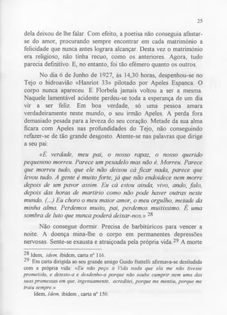25 
dela deixou de lhe falar. Com efeito, a poetisa não conseguia afastar-se 
do amor, procurando sempre encontrar em cada matrimónio a 
felicidade que nunca antes lograra alcançar. Desta vez o matrimónio 
era religioso, não tinha recuo, como os anteriores. Agora, tudo 
parecia definitivo. E, no entanto, foi tão efémero quanto os outros. 
No dia 6 de Junho de 1927, às 14,30 horas, despenhou-se no 
Tejo o hidroavião «Hanriot 33» pilotado por Apeles Espanca. O 
corpo nunca apareceu. E Florbela jamais voltou a ser a mesma. 
Naquele lamentável acidente perdeu-se toda a esperança de um dia 
vir a ser feliz. Em boa verdade, só uma pessoa amara 
verdadeiramente neste mundo, o seu irmão Apeles. A perda fora 
demasiado pesada para a leveza do seu coração. Metade da sua alma 
ficara com Apeles nas profundidades do Tejo, não conseguindo 
refazer-se de tão grande desgosto. Atente-se nas palavras que dirige 
a seu pai: 
«É verdade, meu pai, o nosso rapaz, o nosso querido 
pequenino morreu. Parece um pesadelo mas não é. Morreu. Parece 
que morreu tudo, que ele não deixou cá ficar nada, parece que 
levou tudo. A gente é muito forte, já que não endoidece nem morre 
depois de um pavor assim. Eu cá estou ainda, vivo, ando, falo, 
depois das horas de martírio como não pode haver outras neste 
mundo. (...) Eu choro o meu maior amor, o meu orgulho, metade da 
minha alma. Perdemos muito, pai, perdemos muitíssimo. Ê uma 
sombra de luto que nunca poderá deixar-nos.» 28 
Não consegue dormir. Precisa de barbitúricos para vencer a 
noite. A doença mina-lhe o corpo em permanentes depressões 
nervosas. Sente-se exausta e atraiçoada pela própria vida.29 A morte 
28 Idem, idem, ibidem, carta n° 116. 
29 Em carta dirigida ao seu grande amigo Guido Battelli afirmava-se desiludida 
com a própria vida: «Eu não peço à Vida nada que ela me não tivesse 
prometido, e detesto-a e desdenho-a porque não soube cumprir nem uma das 
suas promessas em que, ingenuamente, acreditei, porque me mentiu, porque me 
traiu sempre.» 
Idem, Idem, ibidem, carta n° 150. 
 