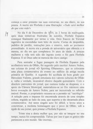 26 
começa a estar presente nas suas conversas, no seu diário, na sua 
poesia. A morte em Florbela é uma libertação: «Tudo será melhor 
do que esta vida!» 
No dia 8 de Dezembro de 1^30, às 2 horas da madrugada, 
após duas tentativas frustradas de suicídio, Florbela Espanca 
consegue finalmente por termo à vida. Dois frascos de Veronal 
ingeridos às escondidas num leito de morte. Cartas de despedida, 
pedidos de perdão, instruções para o enterro, tudo ao pormenor 
premeditado. A morte era a prenda de aniversário que oferecia a si 
mesma, no dia em que completava 36 anos de idade. A poucas 
mulheres a vida terá sido tão ingrata como o foi para Florbela 
Espanca. E só Deus sabe se merecia tão duro castigo. 
Para assinalar a fugaz passagem de Florbela Espanca pela 
acolhedora terra de Olhão, foi sugerido pelo escritor Antero Nobre, 
nas colunas do jornal «O Sporting Olhanense», que se colocasse 
uma placa comemorativa do evento no edifício da antiga escola 
primária de Quelfes. A sugestão foi acolhida de bom grado por 
Herculano Valente, grande entusiasta dos valores culturais de Olhão 
e, valha a verdade, incansável obreiro daquele quinzenário. Com o 
absoluto patrocínio do jornal, que custeou todas as despesas, e o 
apoio da Câmara Municipal, materializou-se no frio mármore uma 
breve evocação de Antero Nobre, para ser incrustrada no referido 
imóvel. Porém, o proprietário recusou-se a permitir tal "sacrilégio". 
A solução para o impasse foi encontrada através de uma simples 
coluna, erguida ao lado da casa, que suporta a tão decantada placa 
comemorativa. Até neste singelo acto foi difícil, e levou anos a 
concretizar, a modesta homenagem que o povo de Olhão, sob a 
égide do seu jornal, quis prestar a Florbela Espanca. 
Triste sina a desta mulher que, por não se integrar no seu 
tempo, nunca foi compreendida. Talvez por isso é que os génios não 
pertencem a este mundo. São imortais... 
 