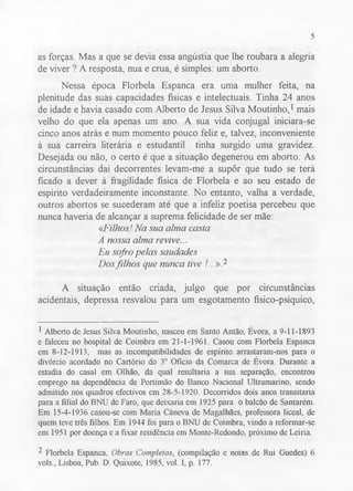 5 
as forças. Mas a que se devia essa angústia que lhe roubara a alegria 
de viver ? A resposta, nua e crua, é simples: um aborto. 
Nessa época Florbela Espanca era uma mulher feita, na 
plenitude das suas capacidades físicas e intelectuais. Tinha 24 anos 
de idade e havia casado com Alberto de Jesus Silva Moutinho,1 mais 
velho do que ela apenas um ano. A sua vida conjugal iniciara-se 
cinco anos atrás e num momento pouco feliz e, talvez, inconveniente 
à sua carreira literária e estudantil tinha surgido uma gravidez. 
Desejada ou não, o certo é que a situação degenerou em aborto. As 
circunstâncias daí decorrentes levam-me a supôr que tudo se terá 
ficado a dever à fragilidade física de Florbela e ao seu estado de 
espírito verdadeiramente inconstante. No entanto, valha a verdade, 
outros abortos se sucederam até que a infeliz poetisa percebeu que 
nunca haveria de alcançar a suprema felicidade de ser mãe: 
«Filhos! Na sua alma casta 
A nossa alma revive... 
Eu sofro pelas saudades 
Dos filhos que nunca tive /...».2 
A situação então criada, julgo que por circunstâncias 
acidentais, depressa resvalou para um esgotamento físico-psíquico, 
1 Alberto de Jesus Silva Moutinho, nasceu em Santo Antão, Évora, a 9-11-1893 
e faleceu no hospital de Coimbra em 21-1-1961. Casou com Florbela Espanca 
em 8-12-1913, mas as incompatibilidades de espírito arrastaram-nos para o 
divórcio acordado no Cartório do 3o Ofício da Comarca de Évora. Durante a 
estadia do casal em Olhão, da qual resultaria a sua separação, encontrou 
emprego na dependência de Portimão do Banco Nacional Ultramarino, sendo 
admitido nos quadros efectivos em 28-5-1920. Decorridos dois anos transitaria 
para a filial do BNU de Faro, que deixaria em 1925 para o balcão de Santarém. 
Em 15-4-1936 casou-se com Maria Cáneva de Magalhães, professora liceal, de 
quem teve três filhos. Em 1944 foi para o BNU de Coimbra, vindo a reformar-se 
em 1951 por doença e a fixar residência em Monte-Redondo, próximo de Leiria. 
2 Florbela Espanca, Obras Completas, (compilação e notas de Rui Guedes) 6 
vols., Lisboa, Pub. D. Quixote, 1985, vol. I, p. 177. 
 