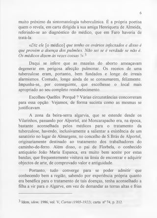 6 
muito próximo da sintomatologia tuberculínica. É a própria poetisa 
quem o revela, em carta dirigida à sua amiga Henriqueta de Almeida, 
referindo-se ao diagnóstico do médico, que em Faro haveria de 
tratá-la: 
«Diz ele [o médico] que tenho os ovários infectados e disso é 
que provém a doença dos pulmões. Não sei se é verdade se não é. 
Os médicos dizem às vezes coisas !»} 
Daqui se infere que as mazelas do aborto ameaçavam 
degenerar em perigosa afecção pulmonar. Os receios de uma 
tuberculose eram, portanto, bem fundados e longe de irreais 
alarmismos. Contudo, longe ainda de se consumarem, felizmente. 
Impunha-se, por conseguinte, que escolhesse o local mais 
apropriado ao seu completo restabelecimento. 
Escolheu Quelfes. Porquê ? Várias circunstâncias concorreram 
para essa opção. Vejamos, de forma sucinta como as mesmas se 
justificavam. 
A zona da beira-serra algarvia, que se estende desde os 
Vilarinhos, passando por Alportel, até Moncarapacho era, na época, 
bastante aconselhada pelos médicos para o tratamento da 
tuberculose, havendo, inclusivamente a salientar a existência de um 
sanatório no lugar de Almargens, no concelho de S.Brás de Alportel, 
originariamente destinado ao tratamento dos trabalhadores do 
caminho-de-ferro. Além disso, o pai de Florbela, o conhecido 
antiquário João Maria Espanca, era muito bem aceite por estas 
bandas, que frequentemente visitava na ânsia de encontrar e adquirir 
objectos de arte, de comprovado valor e antiguidade. 
Portanto, tudo converge para se poder admitir que 
conhecendo bem a região, sabendo por experiência própria quanto 
era benéfica para o tratamento de tais doenças, tenha aconselhado a 
filha a vir para o Algarve, em vez de demandar as terras altas e frias 
3 Idem, idem, 1986, vol. V, Cartas (1905-1922), carta n° 74, p. 212. 
 