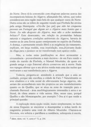 7 
do Norte. Deve tê-la convencido com elogiosas palavras acerca das 
incomparáveis belezas do Algarve, afiançando-lhe, talvez, que todos 
consideravam esta região mais bela do que qualquer outra do Norte. 
Outra coisa não se infere do seguinte recado que Florbela lhe enviou 
pela amiga Henriqueta: «Diz-lhe [ao pai] que não há cinquenta 
pessoas em Portugal que digam ser o Algarve mais bonito que o 
Norte. Eu não desgosto do Algarve, mas não o acho nenhuma 
beleza,»4 Este desencanto, em relação às prometidas belezas 
naturais e singulares condições ambientais do Algarve, haveria de 
manter-se de uma forma quase omnipresente no espírito de Florbela. 
A doença, o permanente estado febril e as exigências do tratamento, 
explicam, em larga medida, essa insatisfação, essafrustrante ilusão 
da «fuga para o paraíso» se ter transformado num apático exílio. 
Mas, a todas estas justificações se deve acrescentar a 
circunstância - provavelmente a mais decisiva - de em Faro residir o 
irmão do marido de Florbela, o Manuel Moutinho, de quem era 
grande amiga e cujo fraternal afecto conservou até à morte. Nada 
nos repugna afirmar que a seu alvitre resida mais uma das razões que 
motivaram a sua transferência para o Algarve. 
Todavia, pergunta-se: atendendo à amizade que a unia ao 
cunhado, porque não escolheu a cidade de Faro ? Naturalmente os 
ares citadinos e a vida social do efervescente burgo algarvio, não 
seriam tão aconselháveis nem tão propícios ao seu restabelecimento 
quanto os de Quelfes, que se situa na zona de transição para o 
chamado Barrocal - área morfologicamente intermédia à serra e ao 
litoral, de clima ameno e vida serena. Mas, nesse caso, porquê 
Quelfes e não Moncarapacho, por exemplo ? Ora aí é que reside a 
principal questão. 
A explicação desta opção reside, muito simplesmente, no facto 
de nessa freguesia se encontrar a desempenhar a árdua tarefa do 
magistério primário uma irmã de Alberto Moutinho. Chamava-se 
Doroteia, era solteira e partilhava a residência, sobreposta à escola, 
4 Idem, idem, vol. V, carta n° 72, p. 206. 
 