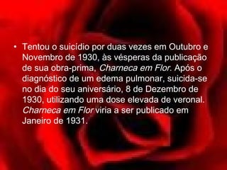 • Tentou o suicídio por duas vezes em Outubro e
  Novembro de 1930, às vésperas da publicação
  de sua obra-prima, Charneca em Flor. Após o
  diagnóstico de um edema pulmonar, suicida-se
  no dia do seu aniversário, 8 de Dezembro de
  1930, utilizando uma dose elevada de veronal.
  Charneca em Flor viria a ser publicado em
  Janeiro de 1931.
 