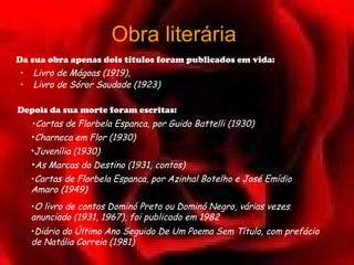 Obra literária
Da sua obra apenas dois títulos foram publicados em vida:
•   Livro de Mágoas (1919), 
•   Livro de Sóror Saudade (1923)

Depois da sua morte foram escritas:
    •Cartas de Florbela Espanca, por Guido Battelli (1930)
    •Charneca em Flor (1930)
    •Juvenília (1930)
    •As Marcas do Destino (1931, contos)
    •Cartas de Florbela Espanca, por Azinhal Botelho e José Emídio
    Amaro (1949) 
    •O livro de contos Dominó Preto ou Dominó Negro, várias vezes
    anunciado (1931, 1967), foi publicado em 1982 
    •Diário do Último Ano Seguido De Um Poema Sem Título, com prefácio
    de Natália Correia (1981) 
 