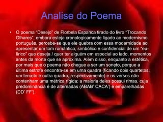 Analise do Poema
•   O poema “Desejo” de Florbela Espanca tirado do livro “Trocando
    Olhares”, embora esteja cronologicamente ligado ao modernismo
    português, percebe-se que ele quebra com essa modernidade ao
    apresentar um tom romântico, simbólico e confidencial de um “eu-
    lírico” que deseja / quer ter alguém em especial ao lado, momentos
    antes da morte que se aproxima. Além disso, enquanto a estética,
    por mais que o poema não chegue a ser um soneto, porque a
    última estrofe encontra-se em uma quadra (ficando dois quartetos,
    um terceto e outra quadra, respectivamente) e os versos não
    contenham uma métrica rígida; a maioria deles possui rimas, cuja
    predominância é de alternadas (ABAB’ CACA’) e emparelhadas
    (DD’ FF’).
 