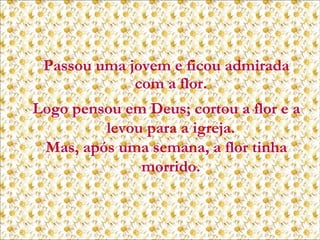 Passou uma jovem e ficou admirada
com a flor.
Logo pensou em Deus; cortou a flor e a
levou para a igreja.
Mas, após uma semana, a flor tinha
morrido.

 