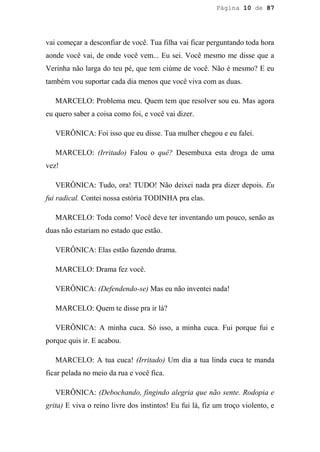Página 10 de 87




vai começar a desconfiar de você. Tua filha vai ficar perguntando toda hora
aonde você vai, de onde você vem... Eu sei. Você mesmo me disse que a
Verinha não larga do teu pé, que tem ciúme de você. Não é mesmo? E eu
também vou suportar cada dia menos que você viva com as duas.

   MARCELO: Problema meu. Quem tem que resolver sou eu. Mas agora
eu quero saber a coisa como foi, e você vai dizer.

   VERÔNICA: Foi isso que eu disse. Tua mulher chegou e eu falei.

   MARCELO: (Irritado) Falou o quê? Desembuxa esta droga de uma
vez!

   VERÔNICA: Tudo, ora! TUDO! Não deixei nada pra dizer depois. Eu
fui radical. Contei nossa estória TODINHA pra elas.

   MARCELO: Toda como! Você deve ter inventando um pouco, senão as
duas não estariam no estado que estão.

   VERÔNICA: Elas estão fazendo drama.

   MARCELO: Drama fez você.

   VERÔNICA: (Defendendo-se) Mas eu não inventei nada!

   MARCELO: Quem te disse pra ir lá?

   VERÔNICA: A minha cuca. Só isso, a minha cuca. Fui porque fui e
porque quis ir. E acabou.

   MARCELO: A tua cuca! (Irritado) Um dia a tua linda cuca te manda
ficar pelada no meio da rua e você fica.

   VERÔNICA: (Debochando, fingindo alegria que não sente. Rodopia e
grita) E viva o reino livre dos instintos! Eu fui lá, fiz um troço violento, e
 