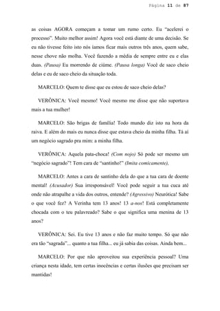 Página 11 de 87




as coisas AGORA começam a tomar um rumo certo. Eu “acelerei o
processo”. Muito melhor assim! Agora você está diante de uma decisão. Se
eu não tivesse feito isto nós íamos ficar mais outros três anos, quem sabe,
nesse chove não molha. Você fazendo a média de sempre entre eu e elas
duas. (Pausa) Eu morrendo de ciúme. (Pausa longa) Você de saco cheio
delas e eu de saco cheio da situação toda.

   MARCELO: Quem te disse que eu estou de saco cheio delas?

   VERÔNICA: Você mesmo! Você mesmo me disse que não suportava
mais a tua mulher!

   MARCELO: São brigas de família! Todo mundo diz isto na hora da
raiva. E além do mais eu nunca disse que estava cheio da minha filha. Tá aí
um negócio sagrado pra mim: a minha filha.

   VERÔNICA: Aquela pata-choca! (Com nojo) Só pode ser mesmo um
“negócio sagrado”! Tem cara de “santinho!” (Imita comicamente),

   MARCELO: Antes a cara de santinho dela do que a tua cara de doente
mental! (Acusador) Sua irresponsável! Você pode seguir a tua cuca até
onde não atrapalhe a vida dos outros, entende? (Agressivo) Neurótica! Sabe
o que você fez? A Verinha tem 13 anos! 13 a-nos! Está completamente
chocada com o teu palavreado? Sabe o que significa uma menina de 13
anos?

   VERÔNICA: Sei. Eu tive 13 anos e não faz muito tempo. Só que não
era tão “sagrada”... quanto a tua filha... eu já sabia das coisas. Ainda bem...

   MARCELO: Por que não aproveitou sua experiência pessoal? Uma
criança nesta idade, tem certas inocências e certas ilusões que precisam ser
mantidas!
 