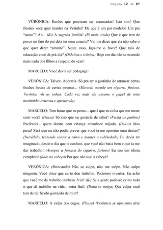 Página 12 de 87




   VÜRÔNICA: Ilusões que precisam ser arrancadas! Isto sim! Que
ilusões você quer manter na Verinha? De que é um pai modelo? Um pai
“santo”? Ah... (Ri) A sagrada família! (Ri mais ainda) Que é que tem de
porco no fato do pai dela ter uma amante? Vai me dizer que ela não sabe o
que quer dizer “amante”. Neste caso, faça-me o favor! Que raio de
educação você dá prá ela? (Didática e irônica) Hoje em dia não se esconde
mais nada dos filhos a respeito do sexo!

   MARCELO: Você devia ser pedagoga!

   VERÔNICA: Talvez. Adoraria. Só pra ter o gostinho de arrancar certas
ilusões bestas de certas pessoas... (Marcelo acende um cigarro, furioso.
Verônica rói as unhas. Cada vez mais ela assume o papel de uma
menininha travessa e apavorada)

   MARCELO: Tem horas que eu penso... que é que eu tinha que me meter
com você? (Pausa) Só isto que eu gostaria de saber! (Fecha os punhos)
Paciência... quem dorme com criança amanhece mijado. (Pausa) Mas
puxa! Será que eu não podia prever que você ia me aprontar uma dessas?
(Incrédulo, tentando conter a raiva e manter a sobriedade) Eu devia ter
imaginado, desde o dia que te conheci, que você não batia bem e que ia me
dar trabalho! (Assopra a fumaça do cigarro, furioso) Eu sou um idiota
completo! (Bate na cabeça) Por que não usei a cabeça?

   VERÔNICA: (Brincando) Não se culpe, não me culpe. Não culpe
ninguém. Você disse que eu te dou trabalho. Podemos inverter. Eu acho
que você me dá trabalho também. Viu? (Ri) Se a gente pudesse evitar tudo
o que dá trabalho na vida... seria fácil. (Toma-se meiga) Que culpa você
tem de ter ficado gostando de mim?

   MARCELO: A culpa dos cegos. (Pausa) (Verônica se aproxima dele
 