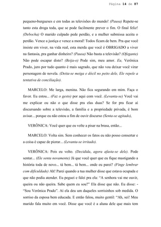 Página 14 de 87




pequeno-burgueses e em todas as televisões do mundo! (Pausa) Repete-se
tanto esta droga toda, que se pode facilmente prever o fim. O final feliz!
(Debocha) O marido culpado pede perdão, e a mulher submissa aceita o
perdão. Vence a justiça e vence a moral! Todos ficam de bem. Pra que você
insiste em viver, na vida real, esta merda que você é OBRIGADO a viver
na fantasia, pra ganhar dinheiro? (Pausa) Não basta a televisão? (Ofegante)
Não pode escapar disto? (Beija-o) Pode sim, meu amor. Eu, Verônica
Prado, juro por tudo quanto é mais sagrado, que não vou deixar você virar
personagem de novela. (Deita-se meiga e dócil no peito dele, Ele repele a
tentativa de conciliação).

   MARCELO: Me larga, menina. Não fica segurando em mim. Faça o
favor. Eu estou... (Faz o gesto) por aqui com você. (Levanta-se) Você vai
me explicar ou não o que disse pra elas duas? Se for pra ficar aí
discursando sobre a televisão, a família e a propriedade privada, é bom
avisar... porque eu não estou a fim de ouvir discurso (Senta-se agitado),

   VERÔNICA: Você quer que eu volte a pisar na brasa, então...

   MARCELO: Volta sim. Sem conhecer os fatos eu não posso consertar e
a coisa é capaz de piorar... (Levanta-se irritado).

   VERÔNICA: Pois eu volto. (Decidida, agora afasta-se dele). Pode
sentar... (Ele senta novamente) Já que você quer que eu fique mastigando a
história toda de novo... tá bem... tá bem... onde eu parei? (Finge lembrar
com dificuldade) Ah! Parei quando a tua mulher disse que estava ocupada e
que não podia atender. Eu peguei e falei pra ela: “A senhora vai me ouvir,
queira ou não queira. Sabe quem eu sou?” Ela disse que não. Eu disse: -
“Sou Verônica Prado”. Aí ela deu um daqueles sorrisinhos sob medida. O
sorriso da esposa bem educada. E então falou, muito gentil: “Ah, sei! Meu
marido fala muito em você. Disse que você é a aluna dele que mais tem
 