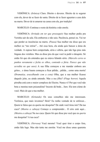 Página 16 de 87




   VERÔNICA: (Irônica) Claro. Direito e deveres. Direito de te segurar
com ela, dever de se fazer de santa. Direito de te fazer aguentar a cara dela
na marra. Dever de te amarrar na cama com ela, por tradição!

   MARCELO: Continue o resto da história e não enrole.

   VERÔNICA: (Irritada em ter que prosseguir) Sua mulher pediu pra
Verinha sair da sala. Ela emburrou e não saiu. Paciência, pensei eu. Vai ter
que perder as inocências na marra. (Pausa) Sua mulher me disse que era
melhor eu “me retirar”... Até essa hora, ela ainda quis bancar a dona da
verdade. A esposa bem comportada, séria e sóbria, que não liga pras más
línguas dos vizinhos. Mas eu disse pra ela que você ia pedir o desquite. Só
então foi que ela entendeu que eu estava falando sério. (Marcelo cerra os
punhos novamente e fecha os olhos, contendo a fúria. Parece que não
acredita no que ouve) A sua filha começou a me mandar embora aos
gritos... e dona Isaura começou a ficar pálida... pálida... como uma morta!
(Dramatiza, avacalhando com a cena) Olha, que a sua mulher ficasse
daquele jeito, eu ainda entendo. Mas a tua filha? (Finge horror) Aquela
pirralha está com o maior complexo de Electra. Nunca vi! Por que você não
bota a menina num psicanalista? Incesto dá bode... Juro. Ela tem ciúme de
você. Mais do que a tua mulher.

   MARCELO: (Gritando) Os seus conselhos não me interessam.
Verônica, que mais inventou? Hein? Eu tenho vontade de te enforcar...
Quem te falou que eu queria me desquitar? De onde você tirou isto? Da tua
cuca? (Mostra a cabeça) Começo a compreender... O erro está aqui...
(Mostra a cabeça) Na tua cuca. Quem foi que disse pra você que eu queria
me desquitar? A tua cuca?

   VERÔNICA: (Nervosa) Você mesmo! Você quer tirar o corpo fora,
então fale logo. Mas não tente me enrolar. Você me disse umas quarenta
 