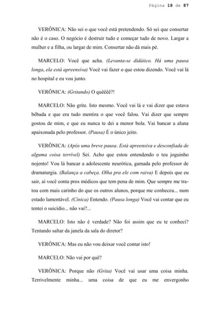 Página 18 de 87




   VERÔNICA: Não sei o que você está pretendendo. Só sei que consertar
não é o caso. O negócio é destruir tudo e começar tudo de novo. Largar a
mulher e a filha, ou largar de mim. Consertar não dá mais pé.

   MARCELO: Você que acha. (Levanta-se didático. Há uma pausa
longa, ela está apreensiva) Você vai fazer o que estou dizendo. Você vai lá
no hospital e eu vou junto.

   VERÔNICA: (Gritando) O quêêêê?!

   MARCELO: Não grite. Isto mesmo. Você vai lá e vai dizer que estava
bêbada e que era tudo mentira o que você falou. Vai dizer que sempre
gostou de mim, e que eu nunca te dei a menor bola. Vai bancar a aluna
apaixonada pelo professor. (Pausa) É o único jeito.

   VERÔNICA: (Após uma breve pausa. Está apreensiva e desconfiada de
alguma coisa terrível) Sei. Acho que estou entendendo o teu joguinho
nojento! Vou lá bancar a adolescente neurótica, gamada pelo professor de
dramaturgia. (Balança a cabeça. Olha pra ele com raiva) E depois que eu
sair, aí você conta pros médicos que tem pena de mim. Que sempre me tra-
tou com mais carinho do que os outros alunos, porque me conheceu... num
estado lamentável. (Cínica) Entendo. (Pausa longa) Você vai contar que eu
tentei o suicídio... não vai?...

   MARCELO: Isto não é verdade? Não foi assim que eu te conheci?
Tentando saltar da janela da sala do diretor?

   VERÔNICA: Mas eu não vou deixar você contar isto!

   MARCELO: Não vai por quê?

   VERÔNICA: Porque não (Grita) Você vai usar uma coisa minha.
Terrivelmente     minha...    uma   coisa   de   que   eu    me   envergonho
 